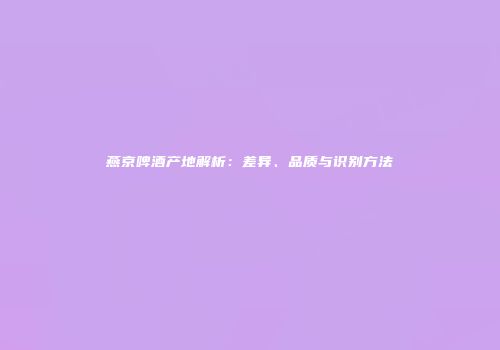 燕京啤酒产地解析：差异、品质与识别方法
