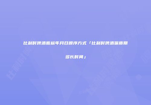 比利时啤酒瓶标年月日顺序方式「比利时啤酒保质期多长时间」