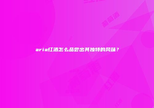 aria红酒怎么品尝出其独特的风味？