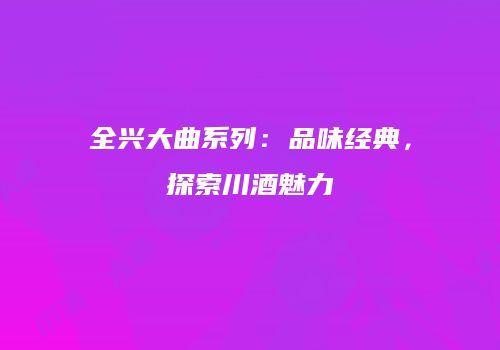 全兴大曲系列：品味经典，探索川酒魅力