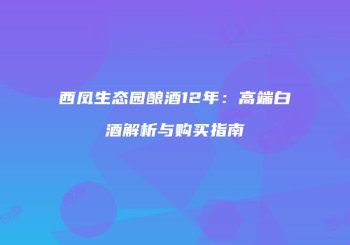 西凤生态园酿酒12年：高端白酒解析与购买指南