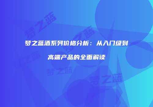 梦之蓝酒系列价格分析：从入门级到高端产品的全面解读