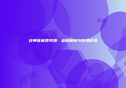 经典窖藏四特酒：品质解析与市场概览