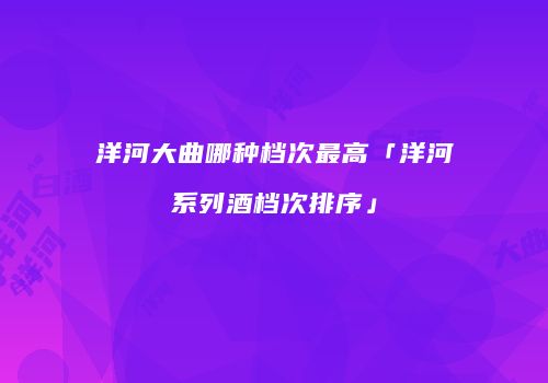 洋河大曲哪种档次最高「洋河系列酒档次排序」