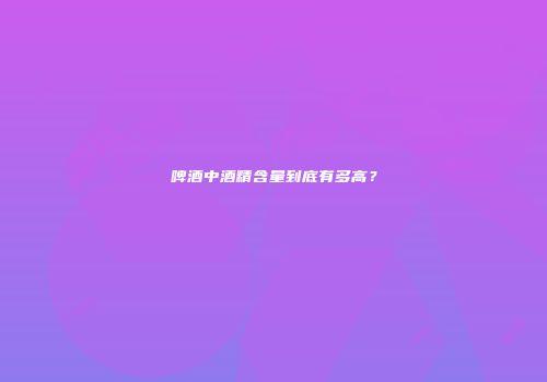 啤酒中酒精含量到底有多高？