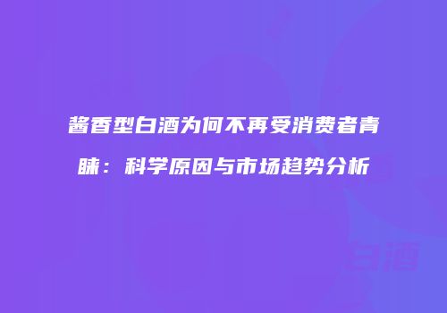 酱香型白酒为何不再受消费者青睐：科学原因与市场趋势分析