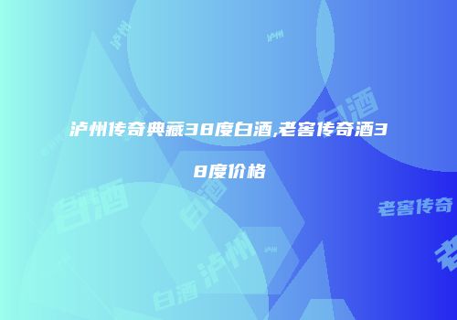 泸州传奇典藏38度白酒,老窖传奇酒38度价格
