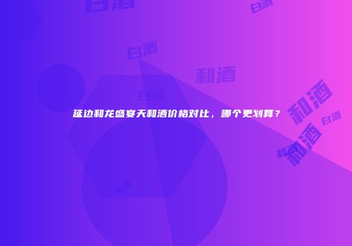 延边和龙盛宴天和酒价格对比，哪个更划算？
