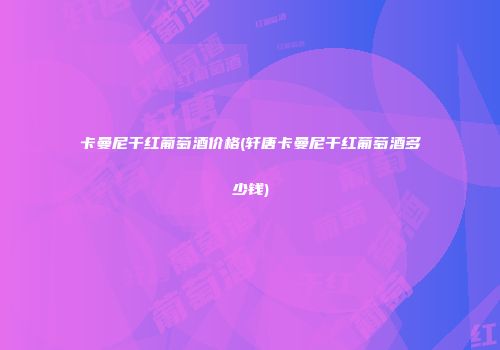 卡曼尼干红葡萄酒价格(轩唐卡曼尼干红葡萄酒多少钱)