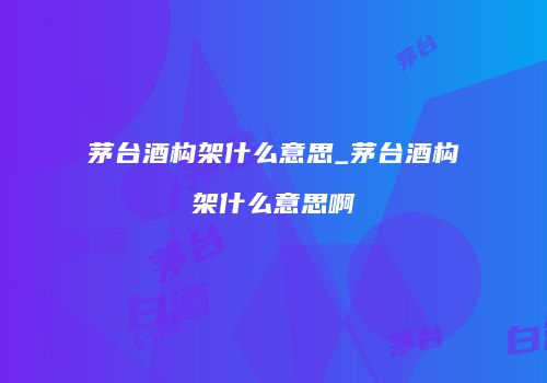茅台酒构架什么意思_茅台酒构架什么意思啊