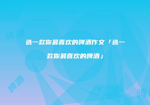 选一款你最喜欢的啤酒作文「选一款你最喜欢的啤酒」