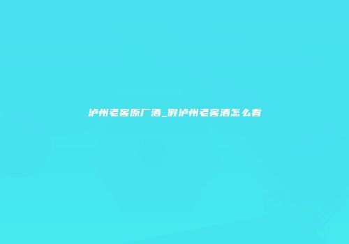 泸州老窖原厂酒_假泸州老窖酒怎么看
