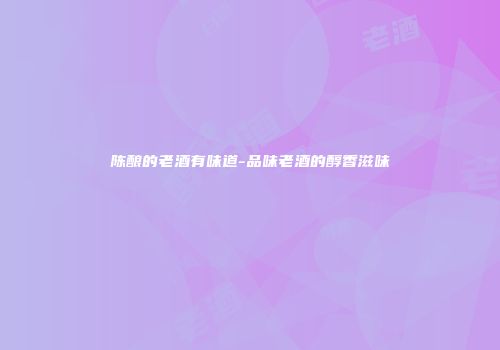 陈酿的老酒有味道-品味老酒的醇香滋味