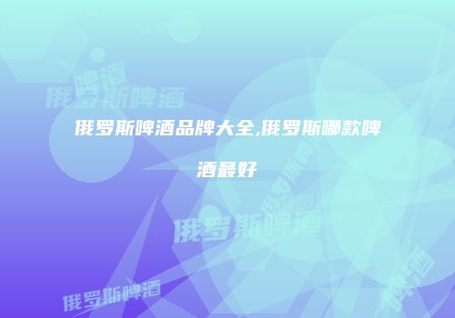 俄罗斯啤酒品牌大全,俄罗斯哪款啤酒最好