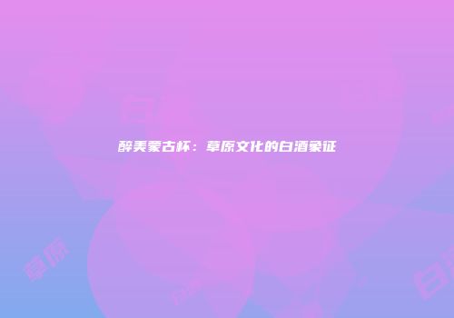 醉美蒙古杯：草原文化的白酒象征