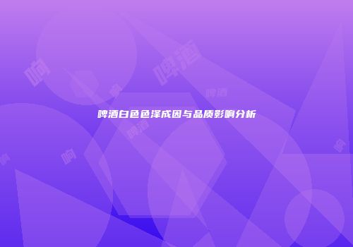 啤酒白色色泽成因与品质影响分析