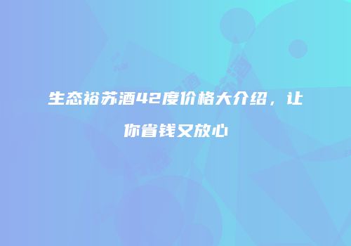 生态裕苏酒42度价格大介绍，让你省钱又放心