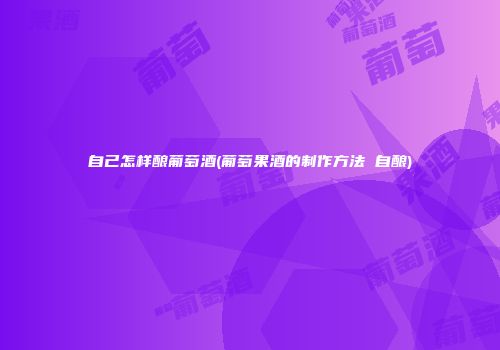 自己怎样酿葡萄酒(葡萄果酒的制作方法 自酿)