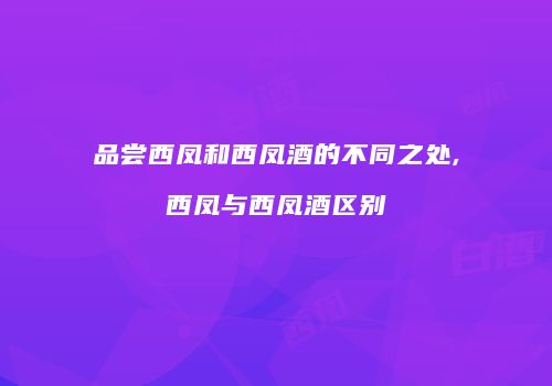 品尝西凤和西凤酒的不同之处,西凤与西凤酒区别