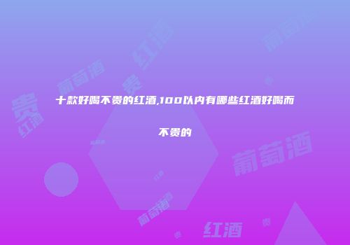 十款好喝不贵的红酒,100以内有哪些红酒好喝而不贵的