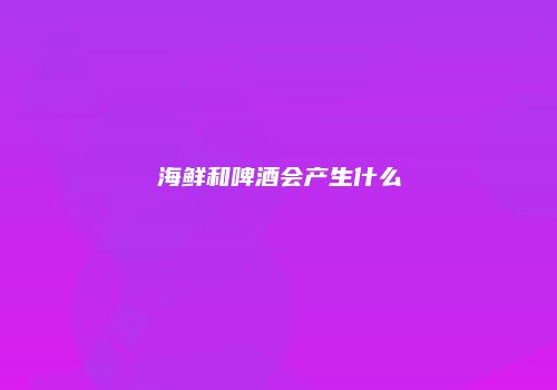 海鲜和啤酒会产生什么