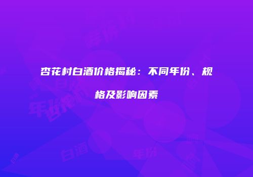 杏花村白酒价格揭秘：不同年份、规格及影响因素