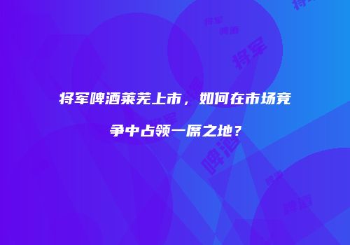 将军啤酒莱芜上市，如何在市场竞争中占领一席之地？