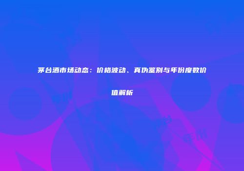 茅台酒市场动态：价格波动、真伪鉴别与年份度数价值解析