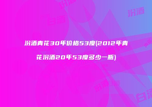 汾酒青花30年价格53度(2012年青花汾酒20年53度多少一瓶)