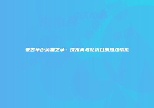 蒙古草原英雄之争：铁木真与札木合的恩怨情仇