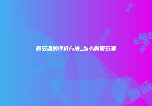 葡萄酒的评价方法_怎么酿葡萄酒