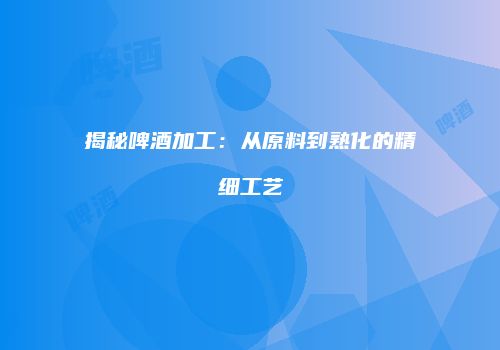 揭秘啤酒加工：从原料到熟化的精细工艺