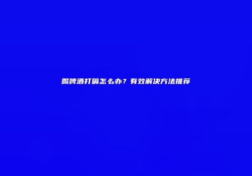 喝啤酒打嗝怎么办？有效解决方法推荐