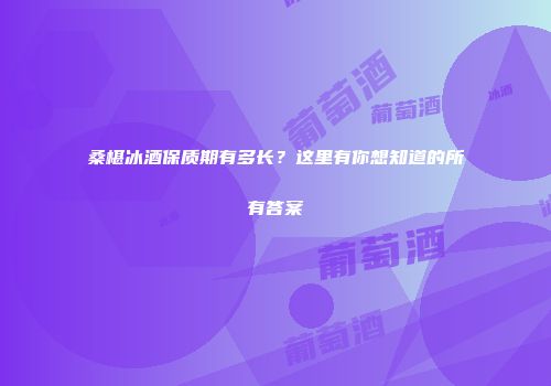 桑椹冰酒保质期有多长？这里有你想知道的所有答案