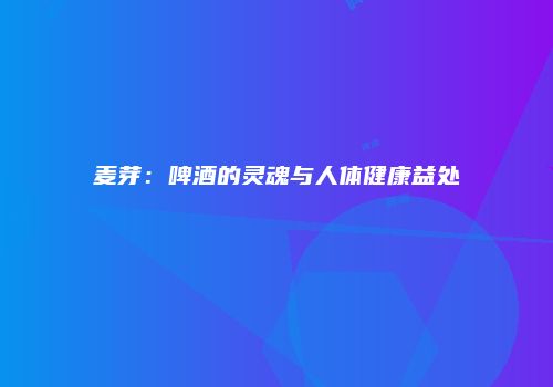 麦芽：啤酒的灵魂与人体健康益处