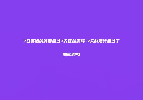 7日鲜活的啤酒超过7天还能喝吗-7天鲜活啤酒过了期能喝吗