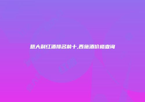 意大利红酒排名前十,西施酒价格查询