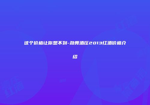 这个价格让你想不到-劲舞酒庄2013红酒价格介绍