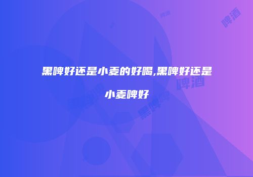 黑啤好还是小麦的好喝,黑啤好还是小麦啤好