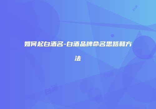 如何起白酒名-白酒品牌命名思路和方法