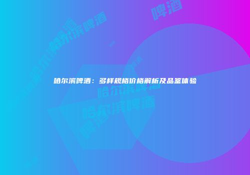 哈尔滨啤酒：多样规格价格解析及品鉴体验