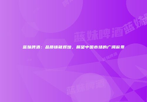 蓝妹啤酒：品质铸就辉煌，展望中国市场的广阔前景