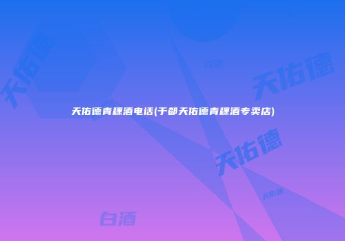 天佑德青稞酒电话(于都天佑德青稞酒专卖店)