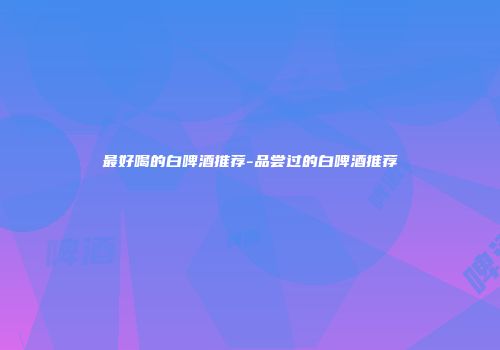 最好喝的白啤酒推荐-品尝过的白啤酒推荐