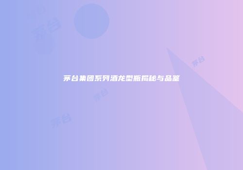 茅台集团系列酒龙型瓶揭秘与品鉴