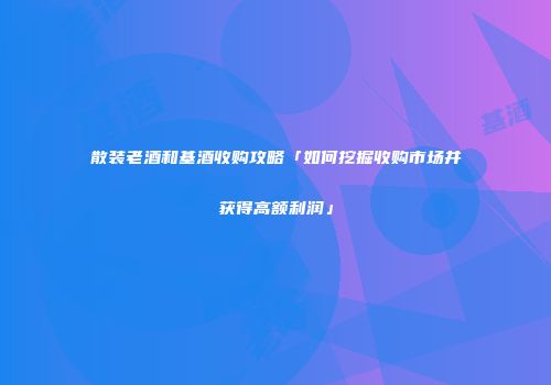 散装老酒和基酒收购攻略「如何挖掘收购市场并获得高额利润」