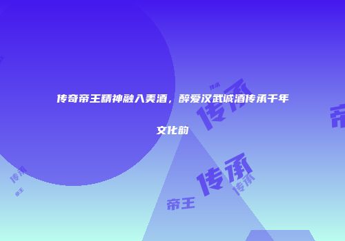 传奇帝王精神融入美酒，醉爱汉武诚酒传承千年文化韵