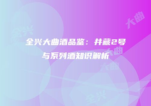 全兴大曲酒品鉴：井藏2号与系列酒知识解析