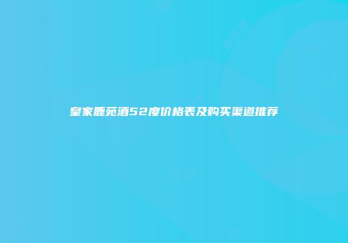皇家鹿苑酒52度价格表及购买渠道推荐