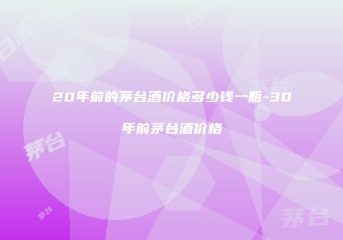 20年前的茅台酒价格多少钱一瓶-30年前茅台酒价格